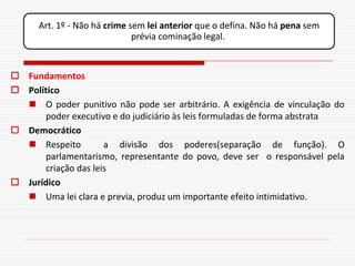Art. 1º - Não há crime sem lei anterior que o defina. Não há pena sem
                              prévia cominação legal.



 Fundamentos
 Político
   O poder punitivo não pode ser arbitrário. A exigência de vinculação do
      poder executivo e do judiciário às leis formuladas de forma abstrata
 Democrático
   Respeito         a divisão dos poderes(separação de função). O
      parlamentarismo, representante do povo, deve ser o responsável pela
      criação das leis
 Jurídico
   Uma lei clara e previa, produz um importante efeito intimidativo.
 