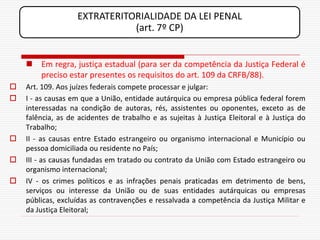 EXTRATERITORIALIDADE DA LEI PENAL
                              (art. 7º CP)


     Em regra, justiça estadual (para ser da competência da Justiça Federal é
      preciso estar presentes os requisitos do art. 109 da CRFB/88).
   Art. 109. Aos juízes federais compete processar e julgar:
   I - as causas em que a União, entidade autárquica ou empresa pública federal forem
    interessadas na condição de autoras, rés, assistentes ou oponentes, exceto as de
    falência, as de acidentes de trabalho e as sujeitas à Justiça Eleitoral e à Justiça do
    Trabalho;
   II - as causas entre Estado estrangeiro ou organismo internacional e Município ou
    pessoa domiciliada ou residente no País;
   III - as causas fundadas em tratado ou contrato da União com Estado estrangeiro ou
    organismo internacional;
   IV - os crimes políticos e as infrações penais praticadas em detrimento de bens,
    serviços ou interesse da União ou de suas entidades autárquicas ou empresas
    públicas, excluídas as contravenções e ressalvada a competência da Justiça Militar e
    da Justiça Eleitoral;
 