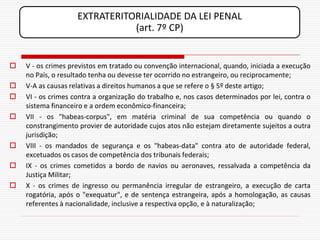 EXTRATERITORIALIDADE DA LEI PENAL
                               (art. 7º CP)


   V - os crimes previstos em tratado ou convenção internacional, quando, iniciada a execução
    no País, o resultado tenha ou devesse ter ocorrido no estrangeiro, ou reciprocamente;
   V-A as causas relativas a direitos humanos a que se refere o § 5º deste artigo;
   VI - os crimes contra a organização do trabalho e, nos casos determinados por lei, contra o
    sistema financeiro e a ordem econômico-financeira;
   VII - os "habeas-corpus", em matéria criminal de sua competência ou quando o
    constrangimento provier de autoridade cujos atos não estejam diretamente sujeitos a outra
    jurisdição;
   VIII - os mandados de segurança e os "habeas-data" contra ato de autoridade federal,
    excetuados os casos de competência dos tribunais federais;
   IX - os crimes cometidos a bordo de navios ou aeronaves, ressalvada a competência da
    Justiça Militar;
   X - os crimes de ingresso ou permanência irregular de estrangeiro, a execução de carta
    rogatória, após o "exequatur", e de sentença estrangeira, após a homologação, as causas
    referentes à nacionalidade, inclusive a respectiva opção, e à naturalização;
 