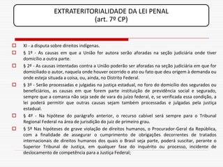 EXTRATERITORIALIDADE DA LEI PENAL
                             (art. 7º CP)


   XI - a disputa sobre direitos indígenas.
   § 1º - As causas em que a União for autora serão aforadas na seção judiciária onde tiver
    domicílio a outra parte.
   § 2º - As causas intentadas contra a União poderão ser aforadas na seção judiciária em que for
    domiciliado o autor, naquela onde houver ocorrido o ato ou fato que deu origem à demanda ou
    onde esteja situada a coisa, ou, ainda, no Distrito Federal.
   § 3º - Serão processadas e julgadas na justiça estadual, no foro do domicílio dos segurados ou
    beneficiários, as causas em que forem parte instituição de previdência social e segurado,
    sempre que a comarca não seja sede de vara do juízo federal, e, se verificada essa condição, a
    lei poderá permitir que outras causas sejam também processadas e julgadas pela justiça
    estadual.
   § 4º - Na hipótese do parágrafo anterior, o recurso cabível será sempre para o Tribunal
    Regional Federal na área de jurisdição do juiz de primeiro grau.
   § 5º Nas hipóteses de grave violação de direitos humanos, o Procurador-Geral da República,
    com a finalidade de assegurar o cumprimento de obrigações decorrentes de tratados
    internacionais de direitos humanos dos quais o Brasil seja parte, poderá suscitar, perante o
    Superior Tribunal de Justiça, em qualquer fase do inquérito ou processo, incidente de
    deslocamento de competência para a Justiça Federal;
 