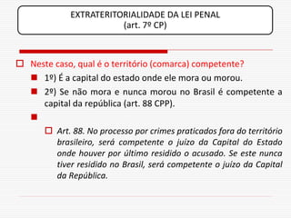 EXTRATERITORIALIDADE DA LEI PENAL
                         (art. 7º CP)



 Neste caso, qual é o território (comarca) competente?
   1º) É a capital do estado onde ele mora ou morou.
   2º) Se não mora e nunca morou no Brasil é competente a
     capital da república (art. 88 CPP).
  
      Art. 88. No processo por crimes praticados fora do território
        brasileiro, será competente o juízo da Capital do Estado
        onde houver por último residido o acusado. Se este nunca
        tiver residido no Brasil, será competente o juízo da Capital
        da República.
 