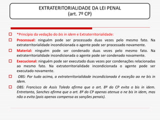 EXTRATERITORIALIDADE DA LEI PENAL
                            (art. 7º CP)


   *Princípio da vedação do bis in idem e Extraterritorialidade:
   Processual: ninguém pode ser processado duas vezes pelo mesmo fato. Na
    extraterritorialidade incondicionada o agente pode ser processado novamente.
   Material: ninguém pode ser condenado duas vezes pelo mesmo fato. Na
    extraterritorialidade incondicionada o agente pode ser condenado novamente.
   Execucional: ninguém pode ser executado duas vezes por condenações relacionadas
    ao mesmo fato. Na extraterritorialidade incondicionada o agente pode ser
    executado novamente.
    OBS: Por tudo acima, a extraterritorialidade incondicionada é exceção ao ne bis in
    idem.
   OBS: Francisco de Assis Toledo afirma que o art. 8º do CP evita o bis in idem.
    Entretanto, Sanches afirma que o art. 8º do CP apenas atenua o ne bis in idem, mas
    não o evita (pois apenas compensa as sanções penais).
 