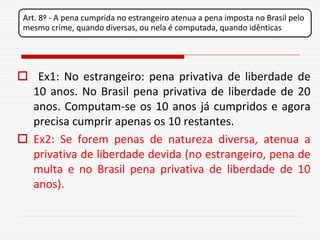 Art. 8º - A pena cumprida no estrangeiro atenua a pena imposta no Brasil pelo
 mesmo crime, quando diversas, ou nela é computada, quando idênticas




 Ex1: No estrangeiro: pena privativa de liberdade de
  10 anos. No Brasil pena privativa de liberdade de 20
  anos. Computam-se os 10 anos já cumpridos e agora
  precisa cumprir apenas os 10 restantes.
 Ex2: Se forem penas de natureza diversa, atenua a
  privativa de liberdade devida (no estrangeiro, pena de
  multa e no Brasil pena privativa de liberdade de 10
  anos).
 