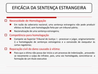 EFICÁCIA DA SENTENÇA ESTRANGEIRA

 Necessidade de Homologação
      Em razão da soberania nacional, uma sentença estrangeira não pode produzir
       efeitos no Brasil, sem homologação feita por um tribunal pátrio;
      Nacionalização de uma sentença estrangeira;
 Competência para homologação
      Compete ao Superior Tribunal de Justiça: I - processar e julgar, originariamente:
       i) a homologação de sentenças estrangeiras e a concessão de exequatur às
       cartas rogatórias;
 Reparação civil do dano causado à vítima:
      Para que a vítima não possa dar inicio a um processo de indenização , provando-
       se novamente a culpa do infrator, pois, uma vez homologada, concretiza-se a
       formação de um título executivo
 