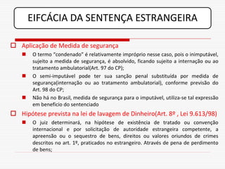 EIFCÁCIA DA SENTENÇA ESTRANGEIRA

 Aplicação de Medida de segurança
       O termo “condenado” é relativamente impróprio nesse caso, pois o inimputável,
        sujeito a medida de segurança, é absolvido, ficando sujeito a internação ou ao
        tratamento ambulatorial(Art. 97 do CP);
       O semi-imputável pode ter sua sanção penal substituída por medida de
        segurança(internação ou ao tratamento ambulatorial), conforme previsão do
        Art. 98 do CP;
       Não há no Brasil, medida de segurança para o imputável, utiliza-se tal expressão
        em beneficio do sentenciado
 Hipótese prevista na lei de lavagem de Dinheiro(Art. 8º , Lei 9.613/98)
       O juiz determinará, na hipótese de existência de tratado ou convenção
        internacional e por solicitação de autoridade estrangeira competente, a
        apreensão ou o sequestro de bens, direitos ou valores oriundos de crimes
        descritos no art. 1º, praticados no estrangeiro. Através de pena de perdimento
        de bens;
 
