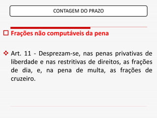 CONTAGEM DO PRAZO



 Frações não computáveis da pena

 Art. 11 - Desprezam-se, nas penas privativas de
  liberdade e nas restritivas de direitos, as frações
  de dia, e, na pena de multa, as frações de
  cruzeiro.
 