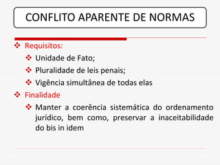CONFLITO APARENTE DE NORMAS

 Requisitos:
   Unidade de Fato;
   Pluralidade de leis penais;
   Vigência simultânea de todas elas
 Finalidade
   Manter a coerência sistemática do ordenamento
     jurídico, bem como, preservar a inaceitabilidade
     do bis in idem
 