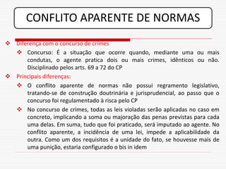 CONFLITO APARENTE DE NORMAS
 Diferença com o concurso de crimes
   Concurso: É a situação que ocorre quando, mediante uma ou mais
      condutas, o agente pratica dois ou mais crimes, idênticos ou não.
      Disciplinado pelos arts. 69 a 72 do CP
 Principais diferenças:
   O conflito aparente de normas não possui regramento legislativo,
      tratando-se de construção doutrinária e jurisprudencial, ao passo que o
      concurso foi regulamentado à risca pelo CP
   No concurso de crimes, todas as leis violadas serão aplicadas no caso em
      concreto, implicando a soma ou majoração das penas previstas para cada
      uma delas. Em suma, tudo que foi praticado, será imputado ao agente. No
      conflito aparente, a incidência de uma lei, impede a aplicabilidade da
      outra. Como um dos requisitos é a unidade do fato, se houvesse mais de
      uma punição, estaria configurado o bis in idem
 