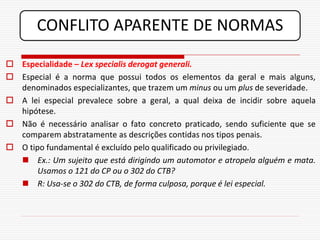 CONFLITO APARENTE DE NORMAS

 Especialidade – Lex specialis derogat generali.
 Especial é a norma que possui todos os elementos da geral e mais alguns,
  denominados especializantes, que trazem um minus ou um plus de severidade.
 A lei especial prevalece sobre a geral, a qual deixa de incidir sobre aquela
  hipótese.
 Não é necessário analisar o fato concreto praticado, sendo suficiente que se
  comparem abstratamente as descrições contidas nos tipos penais.
 O tipo fundamental é excluído pelo qualificado ou privilegiado.
   Ex.: Um sujeito que está dirigindo um automotor e atropela alguém e mata.
       Usamos o 121 do CP ou o 302 do CTB?
   R: Usa-se o 302 do CTB, de forma culposa, porque é lei especial.
 
