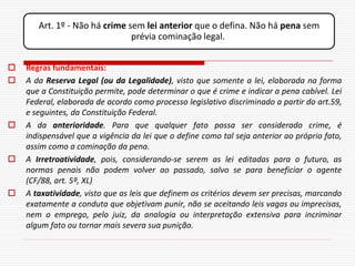 Art. 1º - Não há crime sem lei anterior que o defina. Não há pena sem
                               prévia cominação legal.


   Regras fundamentais:
   A da Reserva Legal (ou da Legalidade), visto que somente a lei, elaborada na forma
    que a Constituição permite, pode determinar o que é crime e indicar a pena cabível. Lei
    Federal, elaborada de acordo como processo legislativo discriminado a partir do art.59,
    e seguintes, da Constituição Federal.
   A da anterioridade. Para que qualquer fato possa ser considerado crime, é
    indispensável que a vigência da lei que o define como tal seja anterior ao próprio fato,
    assim como a cominação da pena.
   A Irretroatividade, pois, considerando-se serem as lei editadas para o futuro, as
    normas penais não podem volver ao passado, salvo se para beneficiar o agente
    (CF/88, art. 5º, XL)
   A taxatividade, visto que as leis que definem os critérios devem ser precisas, marcando
    exatamente a conduta que objetivam punir, não se aceitando leis vagas ou imprecisas,
    nem o emprego, pelo juiz, da analogia ou interpretação extensiva para incriminar
    algum fato ou tornar mais severa sua punição.
 