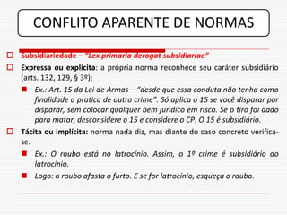 CONFLITO APARENTE DE NORMAS
 Subsidiariedade – “Lex primaria derogat subsidiariae”
 Expressa ou explícita: a própria norma reconhece seu caráter subsidiário
  (arts. 132, 129, § 3º);
   Ex.: Art. 15 da Lei de Armas – “desde que essa conduta não tenha como
      finalidade a pratica de outro crime”. Só aplica o 15 se você disparar por
      disparar, sem colocar qualquer bem jurídico em risco. Se o tiro foi dado
      para matar, desconsidere o 15 e considere o CP. O 15 é subsidiário.
 Tácita ou implícita: norma nada diz, mas diante do caso concreto verifica-
  se.
   Ex.: O roubo está no latrocínio. Assim, o 1º crime é subsidiário do
      latrocínio.
   Logo: o roubo afasta o furto. E se for latrocínio, esqueça o roubo.
 