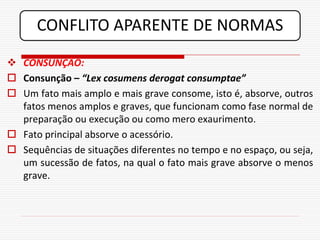 CONFLITO APARENTE DE NORMAS
 CONSUNÇÃO:
 Consunção – “Lex cosumens derogat consumptae”
 Um fato mais amplo e mais grave consome, isto é, absorve, outros
  fatos menos amplos e graves, que funcionam como fase normal de
  preparação ou execução ou como mero exaurimento.
 Fato principal absorve o acessório.
 Sequências de situações diferentes no tempo e no espaço, ou seja,
  um sucessão de fatos, na qual o fato mais grave absorve o menos
  grave.
 