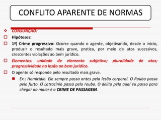 CONFLITO APARENTE DE NORMAS
 CONSUNÇÃO:
 Hipóteses:
 1ª) Crime progressivo: Ocorre quando o agente, objetivando, desde o início,
  produzir o resultado mais grave, pratica, por meio de atos sucessivos,
  crescentes violações ao bem jurídico.
 Elementos: unidade de elemento subjetivo; pluralidade de atos;
  progressividade na lesão ao bem jurídico.
 O agente só responde pelo resultado mais grave.
   Ex.: Homicídio. Ele sempre passa antes pela lesão corporal. O Roubo passa
      pelo furto. O Latrocínio passa pelo roubo. O delito pelo qual eu passo para
      chegar ao maior é o CRIME DE PASSAGEM.
 