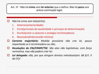 Art. 1º - Não há crime sem lei anterior que o defina. Não há pena sem
                           prévia cominação legal.



 Não há crime sem lei(estrito):
  1. Anterior(anterioridade)
  2. Certa(principio da taxatividade e principio da determinação)
  3. Escrita(evitar o costume e analogia incriminadoras)
  4. Necessária(intervenção mínima)
 Corrente majoritária: Medida provisória não cria lei, pouco
  importando se é incriminadora ou não;
 Resoluções do CNJ/CNMP/TSE: São atos não legislativos, com força
  normativa, mas não podem criar lei;
 Lei delegada: não, por que atingem direitos individuais(art. 68 §1º, II
  da CF)/
 