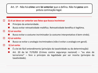 Art. 1º - Não há crime sem lei anterior que o defina. Não há pena sem
                              prévia cominação legal.


   2) A Lei deve ser anterior aos fatos que busca incriminar
     Princípio da anterioridade.
     Busca evitar retroatividade maléfica. Retroatividade benéfica é legítima.
   3) Lei escrita:
     Busca evitar o costume incriminador (o costume interpretativo é bem-vindo).
   4) Lei estrita:
     Busca-se evitar a analogia incriminadora (não é evitar a analogia em geral).
   5) Lei certa:
     É a lei de fácil entendimento (princípio da taxatividade ou da determinação)
     Art. 20 da lei 7170/83 (Crimes contra segurança nacional) – “ou atos de
         terrorismo” – fere o princípio da legalidade por ser incerta (princípio da
         taxatividade).
 