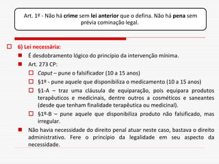 Art. 1º - Não há crime sem lei anterior que o defina. Não há pena sem
                              prévia cominação legal.



 6) Lei necessária:
   É desdobramento lógico do princípio da intervenção mínima.
   Art. 273 CP:
        Caput – pune o falsificador (10 a 15 anos)
        §1º - pune aquele que disponibiliza o medicamento (10 a 15 anos)
        §1-A – traz uma cláusula de equiparação, pois equipara produtos
           terapêuticos e medicinais, dentre outros a cosméticos e saneantes
           (desde que tenham finalidade terapêutica ou medicinal).
        §1º-B – pune aquele que disponibiliza produto não falsificado, mas
           irregular.
   Não havia necessidade do direito penal atuar neste caso, bastava o direito
       administrativo. Fere o princípio da legalidade em seu aspecto da
       necessidade.
 