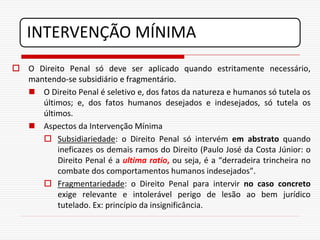 INTERVENÇÃO MÍNIMA
 O Direito Penal só deve ser aplicado quando estritamente necessário,
  mantendo-se subsidiário e fragmentário.
   O Direito Penal é seletivo e, dos fatos da natureza e humanos só tutela os
     últimos; e, dos fatos humanos desejados e indesejados, só tutela os
     últimos.
   Aspectos da Intervenção Mínima
      Subsidiariedade: o Direito Penal só intervém em abstrato quando
         ineficazes os demais ramos do Direito (Paulo José da Costa Júnior: o
         Direito Penal é a ultima ratio, ou seja, é a “derradeira trincheira no
         combate dos comportamentos humanos indesejados”.
      Fragmentariedade: o Direito Penal para intervir no caso concreto
         exige relevante e intolerável perigo de lesão ao bem jurídico
         tutelado. Ex: princípio da insignificância.
 