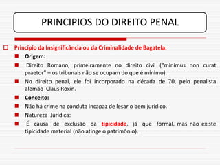 PRINCIPIOS DO DIREITO PENAL

 Princípio da Insignificância ou da Criminalidade de Bagatela:
   Origem:
   Direito Romano, primeiramente no direito civil (“minimus non curat
      praetor” – os tribunais não se ocupam do que é mínimo).
   No direito penal, ele foi incorporado na década de 70, pelo penalista
      alemão Claus Roxin.
   Conceito:
   Não há crime na conduta incapaz de lesar o bem jurídico.
   Natureza Jurídica:
   É causa de exclusão da tipicidade, já que formal, mas não existe
      tipicidade material (não atinge o patrimônio).
 
