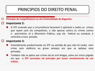 PRINCIPIOS DO DIREITO PENAL
 Princípio da Insignificância ou da Criminalidade de Bagatela:
 Importante 2:
     O STF entende que a circunstância favorável é aplicável a todos os crimes
      que sejam com ela compatíveis, e não apenas contra os crimes contra
      o patrimônio. Já o Ministério Público, seja ele federal ou estadual, é
      contrário a essa posição.
 Importante 3:
     Entendimento predominante no STF no sentido de que não há roubo nem
      crime com violência ou grave ameaça em que se aplique esse
      princípio.
     Também não se aplica aos crimes da lei anti-drogas, salvo um único julgado
      em que o STF concedeu tal princípio por haver envolvimento de um
      militar.
 