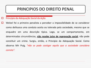 PRINCIPIOS DO DIREITO PENAL
 Princípio da Adequação Social da Ação
 Welzel foi o primeiro penalista a perceber a impossibilidade de se considerar
    como delituosa uma conduta aceita ou tolerada pela sociedade, mesmo que se
    enquadre em uma descrição típica. Logo, se um comportamento, em
    determinadas circunstâncias, não recebe juízo de reprovação social, não pode
    constituir um crime. Surgiu, então, o Princípio da Adequação Social. Como
    observa Mir Puig, "não se pode castigar aquilo que a sociedade considera
    correto".
 