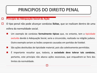 PRINCIPIOS DO DIREITO PENAL
 Princípio da Adequação Social da Ação
 O tipo penal não pode alcançar condutas lícitas, que se realizam dentro de uma
    esfera da normalidade social.
       Um exemplo de condutas formalmente típicas que, no entanto, tem a tipicidade
        excluída devido à Adequação Social, seria a circuncisão, realizada na religião judaica.
        Outro exemplo seriam as lesões corporais causadas em partidas de futebol.

       São ações destituídas de tipicidade material, pois são coletivamente permitidas.

       É importante ressaltar que, todavia, a sociedade deve tolerar tais condutas,
        portanto, este princípio não abarca ações excessivas, que enquadrem-se fora dos
        limites da normalidade.
                                           
 