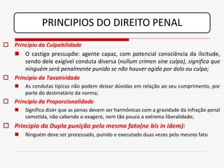 PRINCIPIOS DO DIREITO PENAL
 Princípio da Culpabilidade
   O castigo pressupõe: agente capaz, com potencial consciência da ilicitude,
      sendo dele exigível conduta diversa (nullum crimen sine culpa), significa que
      ninguém será penalmente punido se não houver agido por dolo ou culpa;
 Principio da Taxatividade
       As condutas típicas não podem deixar dúvidas em relação ao seu cumprimento, por
        parte do destinatário da norma;
 Principio da Proporcionalidade
       Significa dizer que as penas devem ser harmônicas com a gravidade da infração penal
        cometida, não cabendo o exagero, nem tão pouco a extrema liberalidade;
 Principio da Dupla punição pelo mesmo fato(ne bis in idem):
       Ninguém deve ser processado, punido e executado duas vezes pelo mesmo fato
 