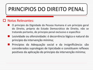 PRINCIPIOS DO DIREITO PENAL
 Notas Relevantes:
   O principio da Dignidade da Pessoa Humana é um principio geral
    do Direito, próprio do Estado Democrático de Direito, não se
    tratando portanto, de principio penal exclusivo e especifico
   Lesividade ou ofensividade: é decorrência lógica e natural do
    principio da intervenção mínima;
   Princípios da Adequação social e da insignificância: são
    considerados supralegais de tipicidade e constituem reflexos
    positivos da aplicação do principio da intervenção mínima;
 