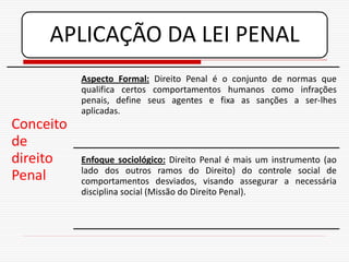 APLICAÇÃO DA LEI PENAL
           Aspecto Formal: Direito Penal é o conjunto de normas que
           qualifica certos comportamentos humanos como infrações
           penais, define seus agentes e fixa as sanções a ser-lhes
           aplicadas.
Conceito
de
direito    Enfoque sociológico: Direito Penal é mais um instrumento (ao
           lado dos outros ramos do Direito) do controle social de
Penal      comportamentos desviados, visando assegurar a necessária
           disciplina social (Missão do Direito Penal).
 