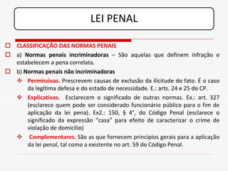 LEI PENAL

 CLASSIFICAÇÃO DAS NORMAS PENAIS
 a) Normas penais incriminadoras – São aquelas que definem infração e
  estabelecem a pena correlata.
 b) Normas penais não incriminadoras
   Permissivas. Prescrevem causas de exclusão da ilicitude do fato. É o caso
      da legítima defesa e do estado de necessidade. E.: arts. 24 e 25 do CP.
   Explicativas. Esclarecem o significado de outras normas. Ex.: art. 327
      (esclarece quem pode ser considerado funcionário público para o fim de
      aplicação da lei pena). Ex2.: 150, § 4°, do Código Penal (esclarece o
      significado da expressão “casa” para efeito de caracterizar o crime de
      violação de domicílio)
   Complementares. São as que fornecem princípios gerais para a aplicação
      da lei penal, tal como a existente no art. 59 do Código Penal.
 