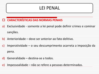LEI PENAL

 CARACTERÍSTICAS DAS NORMAS PENAIS
a) Exclusividade - somente a lei penal pode definir crimes e cominar
   sanções.

b) Anterioridade – deve ser anterior ao fato delitivo.

c) Imperatividade – o seu descumprimento acarreta a imposição da
   pena.

d) Generalidade – destina-se a todos.

e) Impessoalidade – não se refere a pessoas determinadas.
 
