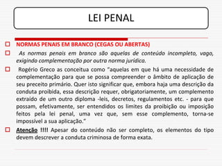 LEI PENAL

 NORMAS PENAIS EM BRANCO (CEGAS OU ABERTAS)
 As normas penais em branco são aquelas de conteúdo incompleto, vago,
  exigindo complementação por outra norma jurídica.
 Rogério Greco as conceitua como “aquelas em que há uma necessidade de
  complementação para que se possa compreender o âmbito de aplicação de
  seu preceito primário. Quer isto significar que, embora haja uma descrição da
  conduta proibida, essa descrição requer, obrigatoriamente, um complemento
  extraído de um outro diploma -leis, decretos, regulamentos etc. - para que
  possam, efetivamente, ser entendidos os limites da proibição ou imposição
  feitos pela lei penal, uma vez que, sem esse complemento, torna-se
  impossível a sua aplicação.”
 Atenção !!!! Apesar do conteúdo não ser completo, os elementos do tipo
  devem descrever a conduta criminosa de forma exata.
 
