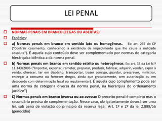 LEI PENAL

   NORMAS PENAIS EM BRANCO (CEGAS OU ABERTAS)
   Espécies:
   a) Normas penais em branco em sentido lato ou homogêneas.           Ex: art. 237 do CP
    (“Contrair casamento, conhecendo a existência de impedimento que lhe cause a nulidade
    absoluta”). É aquela cujo conteúdo deve ser complementado por normas de categoria
    hierárquica idêntica a da norma penal.
   b) Normas penais em branco em sentido estrito ou heterogêneas. Ex: art. 33 da Lei N.º
    11.343/2006 (“Importar, exportar, remeter, preparar, produzir, fabricar, adquirir, vender, expor à
    venda, oferecer, ter em depósito, transportar, trazer consigo, guardar, prescrever, ministrar,
    entregar a consumo ou fornecer drogas, ainda que gratuitamente, sem autorização ou em
    desacordo com determinação legal ou regulamentar). É aquela cujo complemento pode ser
    uma norma de categoria diversa da norma penal, na hierarquia do ordenamento
    jurídico”)
   C) Normas penais em branco inversa ou ao avesso: O preceito penal é completo mas o
    secundário precisa de complementação. Nesse caso, obrigatoriamente deverá ser uma
    lei, sob pena de violação do principio da reserva legal. Art. 1º e 2º da lei 2.889/56
    (genocídio)
 