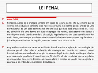LEI PENAL

   ANALOGIA
   Conceito. Aplica-se a analogia sempre em casos de lacuna da lei, isto é, sempre que se
    verifica uma situação concreta que não está prevista na norma penal. Utiliza-se uma
    norma penal de um caso semelhante em um caso que não está previsto na lei. Trata-
    se, portanto, de uma forma de auto-integração da norma, consistente em aplicar a
    uma hipótese não prevista em lei a disposição legal relativa a um caso semelhante. Por
    meio desta, mesmo que em determinado caso não haja norma expressa regulando-o, o
    juiz não pode eximir-se de julgá-lo, embora ocorra uma lacuna na lei.

   A questão consiste em saber se o Direito Penal admite a aplicação de analogia. No
    sistema penal, não cabe a aplicação de analogia em relação às normas penais
    incriminadoras, em razão do princípio da reserva legal. Assim, tudo aquilo que não for
    expressamente proibido é permitido em Direito Penal. As condutas que o legislador
    deseja proibir devem vir descritas de forma clara e precisa, de modo que o agente as
    conheça e as entenda sem maiores dificuldades.
 
