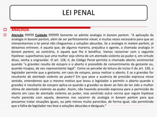 LEI PENAL
   ANALOGIA
   Atenção !!!!!!!! Cuidado !!!!!!!!! Somente se admite analogia in bonam partem. “A aplicação da
    analogia in bonam partem, além de ser perfeitamente viável, é muitas vezes necessária para que ao
    interpretarmos a lei penal não cheguemos a soluções absurdas. Se a analogia in malam partem, já
    deixamos entrever, é aquela que, de alguma maneira, prejudica o agente, a chamada analogia in
    bonam partem, ao contrário, é aquela que lhe é benéfica. Vamos raciocinar com a seguinte
    hipótese: suponhamos que uma mulher seja vítima de um atentado violento ao pudor e, em virtude
    disso, venha a engravidar. O art. 128, II, do Código Penal permite o chamado aborto sentimental
    quando "a gravidez resulta de estupro e o aborto é precedido de consentimento da gestante ou,
    quando incapaz, de seu representante legal". Como se percebe da leitura do inciso II do art. 128, o
    legislador permite que a gestante, em caso de estupro, possa realizar o aborto. E se a gravidez for
    resultante de atentado violento ao pudor? Em que pese a ausência de previsão expressa nesse
    sentido, entendemos que o mesmo motivo que levou o legislador a permitir o aborto quando a
    gravidez é resultante de estupro aplica-se quando a gravidez se dever ao fato de ter sido a mulher
    vítima de atentado violento ao pudor. Assim, não havendo previsão expressa para a permissão do
    aborto em caso de atentado violento ao pudor, mas existindo outra norma que regule hipótese
    muito parecida com aquela, devemos nos socorrer da analogia in bonam partem para que
    possamos tratar situações iguais, ou pelo menos muito parecidas, de forma igual, não permitindo
    que a falha do legislador nos leve a soluções absurdas e desiguais.”
 