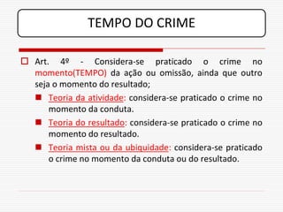 TEMPO DO CRIME

 Art. 4º - Considera-se praticado o crime no
  momento(TEMPO) da ação ou omissão, ainda que outro
  seja o momento do resultado;
   Teoria da atividade: considera-se praticado o crime no
      momento da conduta.
   Teoria do resultado: considera-se praticado o crime no
      momento do resultado.
   Teoria mista ou da ubiquidade: considera-se praticado
      o crime no momento da conduta ou do resultado.
 