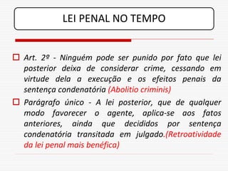 LEI PENAL NO TEMPO


 Art. 2º - Ninguém pode ser punido por fato que lei
  posterior deixa de considerar crime, cessando em
  virtude dela a execução e os efeitos penais da
  sentença condenatória (Abolitio criminis)
 Parágrafo único - A lei posterior, que de qualquer
  modo favorecer o agente, aplica-se aos fatos
  anteriores, ainda que decididos por sentença
  condenatória transitada em julgado.(Retroatividade
  da lei penal mais benéfica)
 