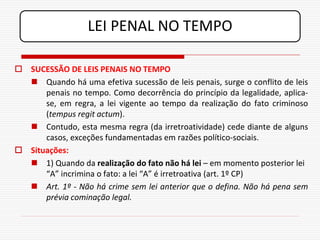 LEI PENAL NO TEMPO

 SUCESSÃO DE LEIS PENAIS NO TEMPO
   Quando há uma efetiva sucessão de leis penais, surge o conflito de leis
      penais no tempo. Como decorrência do princípio da legalidade, aplica-
      se, em regra, a lei vigente ao tempo da realização do fato criminoso
      (tempus regit actum).
   Contudo, esta mesma regra (da irretroatividade) cede diante de alguns
      casos, exceções fundamentadas em razões político-sociais.
 Situações:
   1) Quando da realização do fato não há lei – em momento posterior lei
      “A” incrimina o fato: a lei “A” é irretroativa (art. 1º CP)
   Art. 1º - Não há crime sem lei anterior que o defina. Não há pena sem
      prévia cominação legal.
 