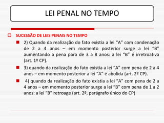 LEI PENAL NO TEMPO

 SUCESSÃO DE LEIS PENAIS NO TEMPO
    2) Quando da realização do fato existia a lei “A” com condenação
     de 2 a 4 anos – em momento posterior surge a lei “B”
     aumentando a pena para de 3 a 8 anos: a lei “B” é irretroativa
     (art. 1º CP).
    3) quando da realização do fato existia a lei “A” com pena de 2 a 4
     anos – em momento posterior a lei “A” é abolida (art. 2º CP).
    4) quando da realização do fato existia a lei “A” com pena de 2 a
     4 anos – em momento posterior surge a lei “B” com pena de 1 a 2
     anos: a lei “B” retroage (art. 2º, parágrafo único do CP)
 