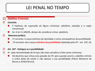 LEI PENAL NO TEMPO

 Abilitio Criminis
   Conceito
     É hipótese de supressão da figura criminosa: adultério, sedução e o rapto
        consensual)
     Ex: A lei 11.106/05, deixou de considerar crime: adultério,
   Natureza jurídica:
     1ª corrente: é causa extintiva da tipicidade e como consequência da punibilidade.
     2ª corrente: ela é causa extintiva da punibilidade (adotada pelo CP – art. 107, III)

   Art. 107 - Extingue-se a punibilidade:
   III - pela retroatividade de lei que não mais considera o fato como criminoso;
     Há doutrina que critica esta posição do CP, pois quando ocorre a abolitio criminis
           o crime deixa de existir e não apenas a sua punibilidade (Flávio Monteiro de
           Barros e Aníbal Bruno).
 