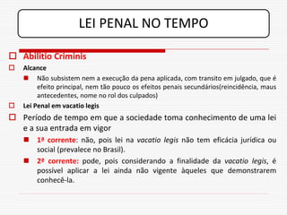 LEI PENAL NO TEMPO

 Abilitio Criminis
   Alcance
     Não subsistem nem a execução da pena aplicada, com transito em julgado, que é
         efeito principal, nem tão pouco os efeitos penais secundários(reincidência, maus
         antecedentes, nome no rol dos culpados)
   Lei Penal em vacatio legis
 Período de tempo em que a sociedade toma conhecimento de uma lei
  e a sua entrada em vigor
     1ª corrente: não, pois lei na vacatio legis não tem eficácia jurídica ou
      social (prevalece no Brasil).
     2ª corrente: pode, pois considerando a finalidade da vacatio legis, é
      possível aplicar a lei ainda não vigente àqueles que demonstrarem
      conhecê-la.
 
