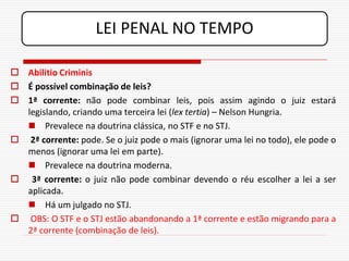 LEI PENAL NO TEMPO

 Abilitio Criminis
 É possível combinação de leis?
 1ª corrente: não pode combinar leis, pois assim agindo o juiz estará
  legislando, criando uma terceira lei (lex tertia) – Nelson Hungria.
   Prevalece na doutrina clássica, no STF e no STJ.
 2ª corrente: pode. Se o juiz pode o mais (ignorar uma lei no todo), ele pode o
  menos (ignorar uma lei em parte).
   Prevalece na doutrina moderna.
 3ª corrente: o juiz não pode combinar devendo o réu escolher a lei a ser
  aplicada.
   Há um julgado no STJ.
 OBS: O STF e o STJ estão abandonando a 1ª corrente e estão migrando para a
  2ª corrente (combinação de leis).
 