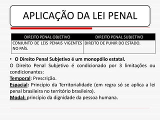 APLICAÇÃO DA LEI PENAL
      DIREITO PENAL OBJETIVO            DIREITO PENAL SUBJETIVO
 CONJUNTO DE LEIS PENAIS VIGENTES DIREITO DE PUNIR DO ESTADO.
 NO PAÍS.

• O Direito Penal Subjetivo é um monopólio estatal.
O Direito Penal Subjetivo é condicionado por 3 limitações ou
condicionantes:
Temporal: Prescrição.
Espacial: Princípio da Territorialidade (em regra só se aplica a lei
penal brasileira no território brasileiro).
Modal: princípio da dignidade da pessoa humana.
 