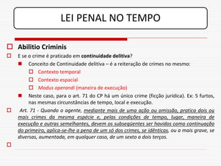 LEI PENAL NO TEMPO

 Abilitio Criminis
   E se o crime é praticado em continuidade delitiva?
     Conceito de Continuidade delitiva – é a reiteração de crimes no mesmo:
          Contexto temporal
          Contexto espacial
          Modus operandi (maneira de execução)
     Neste caso, para o art. 71 do CP há um único crime (ficção jurídica). Ex: 5 furtos,
         nas mesmas circunstâncias de tempo, local e execução.
    Art. 71 - Quando o agente, mediante mais de uma ação ou omissão, pratica dois ou
    mais crimes da mesma espécie e, pelas condições de tempo, lugar, maneira de
    execução e outras semelhantes, devem os subseqüentes ser havidos como continuação
    do primeiro, aplica-se-lhe a pena de um só dos crimes, se idênticas, ou a mais grave, se
    diversas, aumentada, em qualquer caso, de um sexto a dois terços.

 