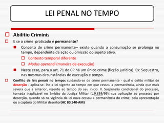 LEI PENAL NO TEMPO

 Abilitio Criminis
   E se o crime praticado é permanente?
     Conceito de crime permanente– existe quando a consumação se prolonga no
         tempo, dependente da ação ou omissão do sujeito ativo.
          Contexto temporal diferente
          Modus operandi (maneira de execução)
     Neste caso, para o art. 71 do CP há um único crime (ficção jurídica). Ex: Sequestro,
         nas mesmas circunstâncias de execução e tempo.
   Conflito de leis penais no tempo: cuidando-se de crime permanente - qual o delito militar de
    deserção - aplica-se- lhe a lei vigente ao tempo em que cessou a permanência, ainda que mais
    severa que a anterior, vigente ao tempo do seu início. II. Suspensão condicional do processo,
    tornada inaplicável no âmbito da Justiça Militar (L.9.839/99): sua aplicação ao processo por
    deserção, quando só na vigência da lei nova cessou a permanência do crime, pela apresentação
    ou a captura do Militar desertor(HC 80.540-AM)
 