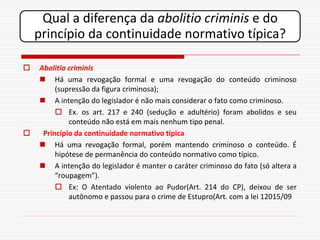 Qual a diferença da abolitio criminis e do
    princípio da continuidade normativo típica?

   Abolitio criminis
     Há uma revogação formal e uma revogação do conteúdo criminoso
         (supressão da figura criminosa);
     A intenção do legislador é não mais considerar o fato como criminoso.
          Ex. os art. 217 e 240 (sedução e adultério) foram abolidos e seu
             conteúdo não está em mais nenhum tipo penal.
    Princípio da continuidade normativo típica
     Há uma revogação formal, porém mantendo criminoso o conteúdo. É
         hipótese de permanência do conteúdo normativo como típico.
     A intenção do legislador é manter o caráter criminoso do fato (só altera a
         “roupagem”).
          Ex: O Atentado violento ao Pudor(Art. 214 do CP), deixou de ser
             autônomo e passou para o crime de Estupro(Art. com a lei 12015/09
 