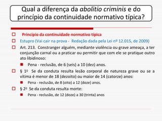 Qual a diferença da abolitio criminis e do
  princípio da continuidade normativo típica?

 Princípio da continuidade normativo típica
 Estupro (Vai cair na prova - Redação dada pela Lei nº 12.015, de 2009)
 Art. 213. Constranger alguém, mediante violência ou grave ameaça, a ter
  conjunção carnal ou a praticar ou permitir que com ele se pratique outro
  ato libidinoso:
   Pena - reclusão, de 6 (seis) a 10 (dez) anos.
 § 1o Se da conduta resulta lesão corporal de natureza grave ou se a
  vítima é menor de 18 (dezoito) ou maior de 14 (catorze) anos:
       Pena - reclusão, de 8 (oito) a 12 (doze) anos.
 § 2o Se da conduta resulta morte:
       Pena - reclusão, de 12 (doze) a 30 (trinta) anos
 