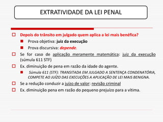 EXTRATIVIDADE DA LEI PENAL


 Depois do trânsito em julgado quem aplica a lei mais benéfica?
   Prova objetiva: juiz da execução
   Prova discursiva: depende.
 Se for caso de aplicação meramente matemática: juiz da execução
  (súmula 611 STF)
 Ex. diminuição de pena em razão da idade do agente.
       Súmula 611 (STF): TRANSITADA EM JULGADO A SENTENÇA CONDENATÓRIA,
        COMPETE AO JUÍZO DAS EXECUÇÕES A APLICAÇÃO DE LEI MAIS BENIGNA.
 Se a redução conduzir a juízo de valor: revisão criminal
 Ex. diminuição pena em razão do pequeno prejuízo para a vítima.
 