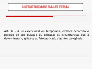 Art. 3º - A lei excepcional ou temporária, embora decorrido o
período de sua duração ou cessadas as circunstâncias que a
determinaram, aplica-se ao fato praticado durante sua vigência.
 