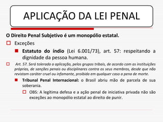 APLICAÇÃO DA LEI PENAL
O Direito Penal Subjetivo é um monopólio estatal.
 Exceções
    Estatuto do índio (Lei 6.001/73), art. 57: respeitando a
       dignidade da pessoa humana.
    Art. 57. Será tolerada a aplicação, pelos grupos tribais, de acordo com as instituições
    próprias, de sanções penais ou disciplinares contra os seus membros, desde que não
    revistam caráter cruel ou infamante, proibida em qualquer caso a pena de morte.
     Tribunal Penal Internacional: o Brasil abriu mão de parcela de sua
      soberania.
       OBS: A legítima defesa e a ação penal de iniciativa privada não são
          exceções ao monopólio estatal ao direito de punir.
 