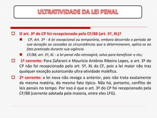  O art. 3º do CP foi recepcionado pela CF/88 (art. 5º, XL)?
        CP, Art. 3º - A lei excepcional ou temporária, embora decorrido o período de
        sua duração ou cessadas as circunstâncias que a determinaram, aplica-se ao
        fato praticado durante sua vigência.
       CF/88, art. 5º, XL - a lei penal não retroagirá, salvo para beneficiar o réu;
  1ª corrente: Para Zafaroni e Maurício Antônio Ribeiro Lopes, o art. 3º do
  CP não foi recepcionado pelo art. 5º, XL da CF, pois a lei maior não traz
  qualquer exceção autorizando ultra-atividade maléfica.
 2ª corrente: a lei nova não revoga a anterior, pois não trata exatamente
  da mesma matéria, do mesmo fato típico. Não há, portanto, conflito de
  leis penais no tempo. Por isso é que o art. 3º do CP foi recepcionado pela
  CF/88 (corrente adotada pela maioria, entre eles LFG).
 